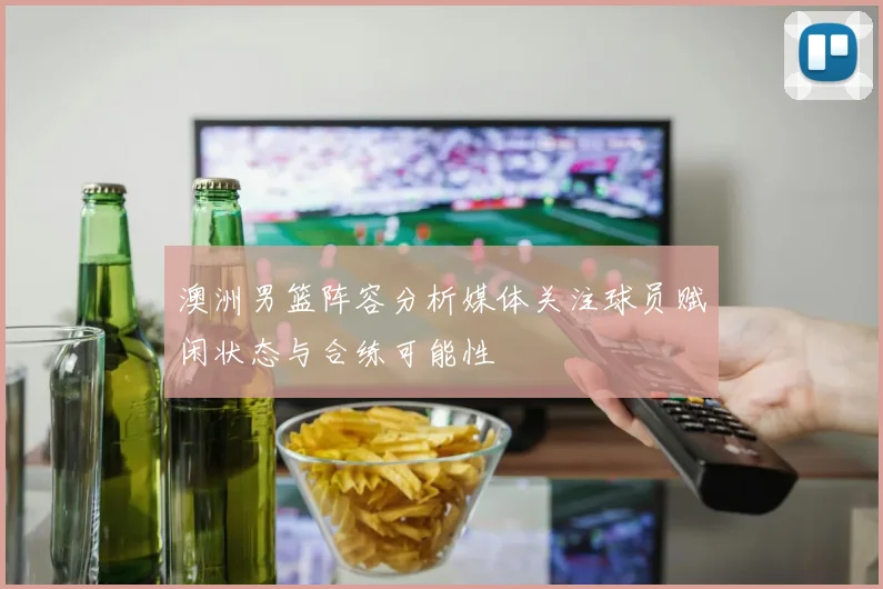 澳洲男篮阵容分析媒体关注球员赋闲状态与合练可能性