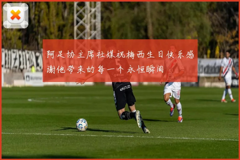 阿足协主席社媒祝梅西生日快乐感谢他带来的每一个永恒瞬间