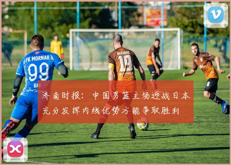 济南时报：中国男篮主场迎战日本充分发挥内线优势方能争取胜利