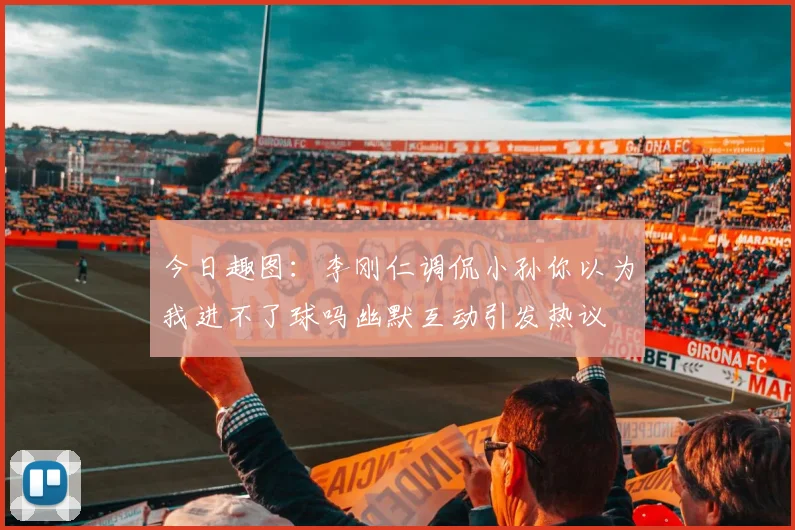 今日趣图：李刚仁调侃小孙你以为我进不了球吗幽默互动引发热议