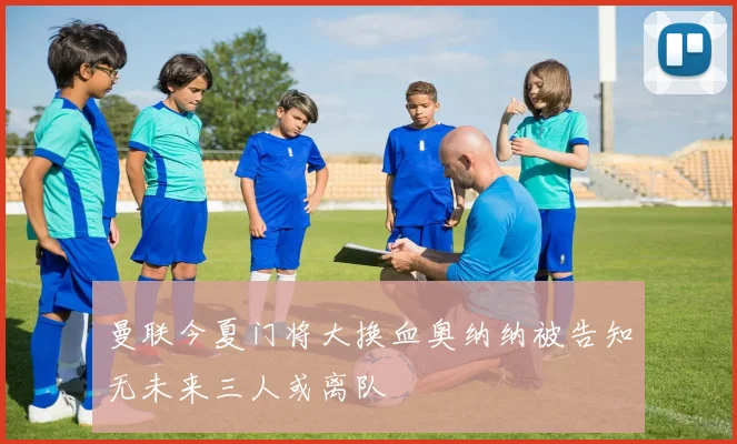 曼联今夏门将大换血奥纳纳被告知无未来三人或离队
